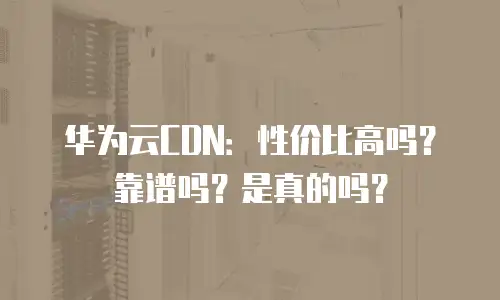 华为云CDN：性价比高吗？靠谱吗？是真的吗？