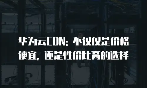 华为云CDN: 不仅仅是价格便宜, 还是性价比高的选择
