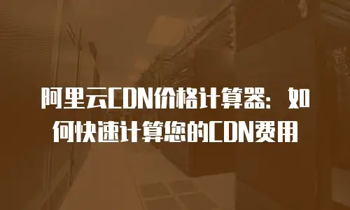 阿里云CDN价格计算器：如何快速计算您的CDN费用