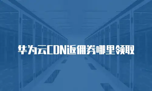 华为云CDN返佣券哪里领取