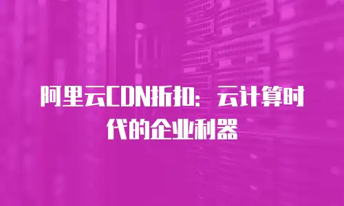 阿里云CDN折扣：云计算时代的企业利器