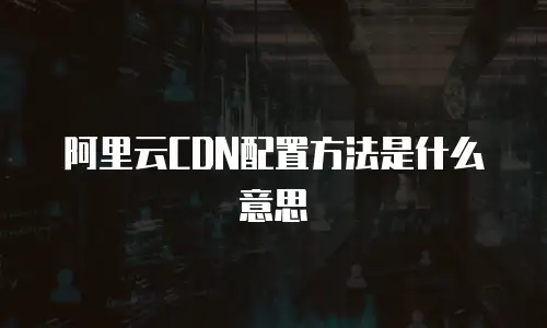 阿里云CDN配置方法是什么意思