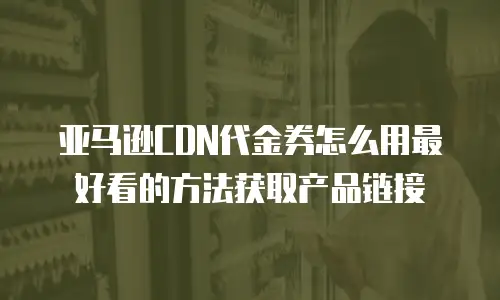 亚马逊CDN代金券怎么用最好看的方法获取产品链接