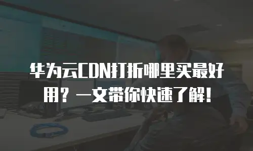 华为云CDN打折哪里买最好用？一文带你快速了解！