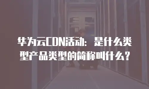 华为云CDN活动：是什么类型产品类型的简称叫什么？