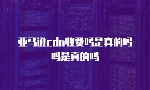 亚马逊cdn收费吗是真的吗吗是真的吗