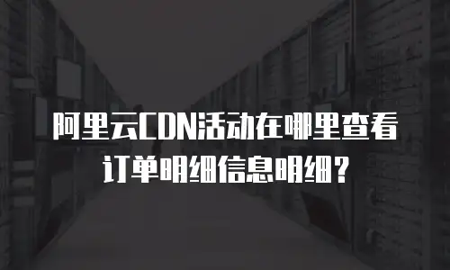 阿里云CDN活动在哪里查看订单明细信息明细？