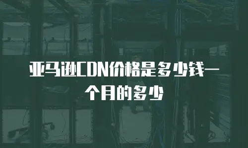 亚马逊CDN价格是多少钱一个月的多少