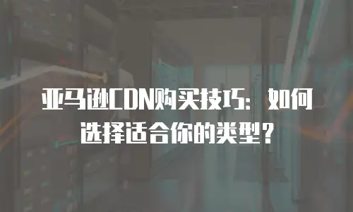 亚马逊CDN购买技巧：如何选择适合你的类型？