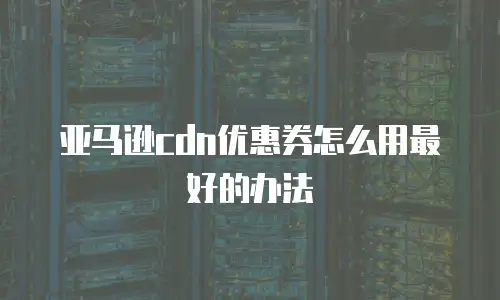 亚马逊cdn优惠券怎么用最好的办法