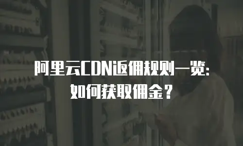 阿里云CDN返佣规则一览：如何获取佣金？