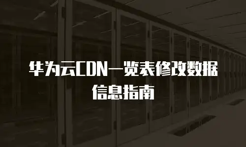 华为云CDN一览表修改数据信息指南
