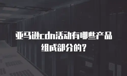 亚马逊cdn活动有哪些产品组成部分的？