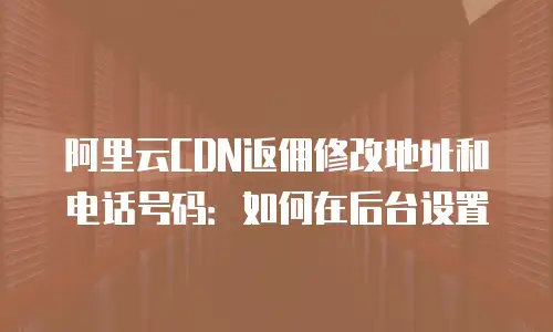阿里云CDN返佣修改地址和电话号码：如何在后台设置