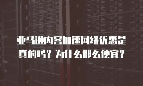 亚马逊内容加速网络优惠是真的吗？为什么那么便宜？