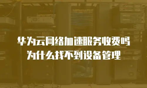 华为云网络加速服务收费吗为什么找不到设备管理