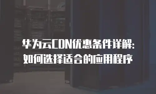 华为云CDN优惠条件详解：如何选择适合的应用程序