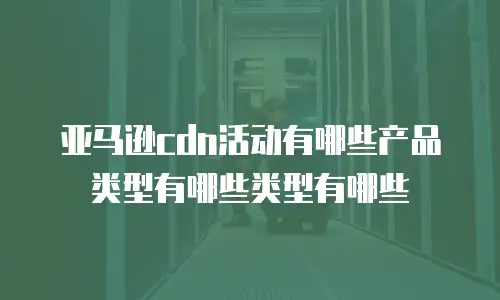 亚马逊cdn活动有哪些产品类型有哪些类型有哪些