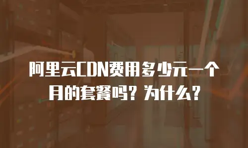 阿里云CDN费用多少元一个月的套餐吗？为什么？