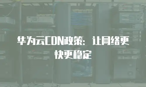 华为云CDN政策：让网络更快更稳定