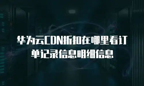 华为云CDN折扣在哪里看订单记录信息明细信息