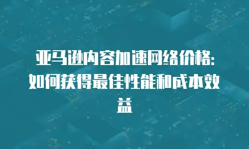 亚马逊内容加速网络价格：如何获得最佳性能和成本效益
