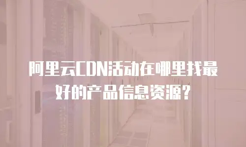 阿里云CDN活动在哪里找最好的产品信息资源？