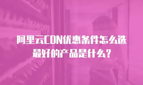 阿里云CDN优惠条件怎么选最好的产品是什么？