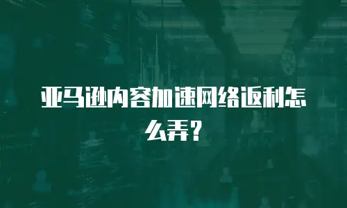 亚马逊内容加速网络返利怎么弄？
