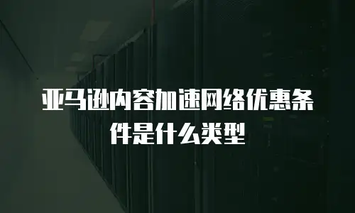 亚马逊内容加速网络优惠条件是什么类型