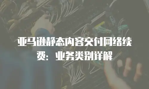 亚马逊静态内容交付网络续费：业务类别详解