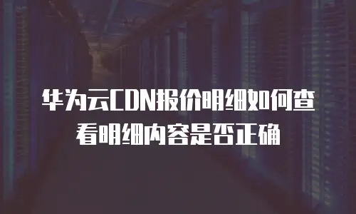 华为云CDN报价明细如何查看明细内容是否正确