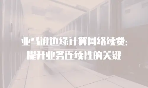 亚马逊边缘计算网络续费：提升业务连续性的关键