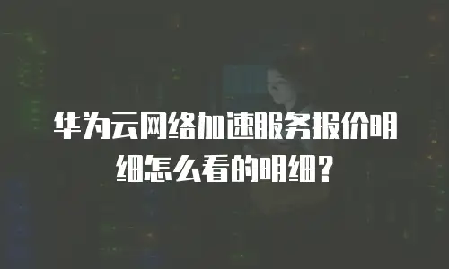 华为云网络加速服务报价明细怎么看的明细？