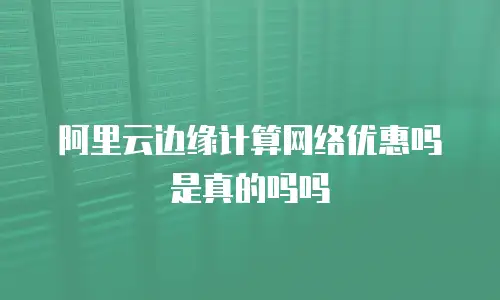 阿里云边缘计算网络优惠吗是真的吗吗