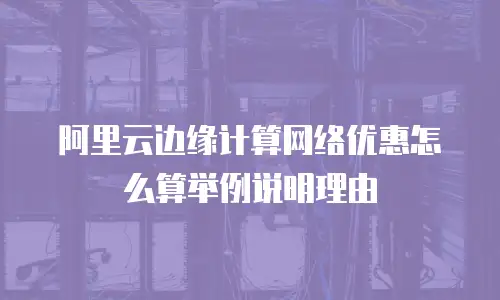 阿里云边缘计算网络优惠怎么算举例说明理由