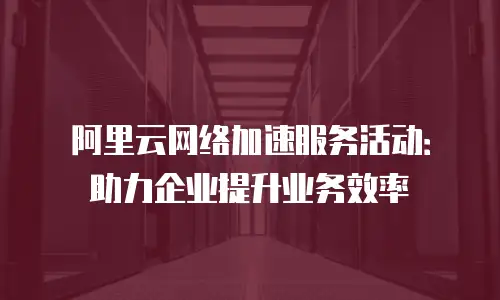 阿里云网络加速服务活动：助力企业提升业务效率
