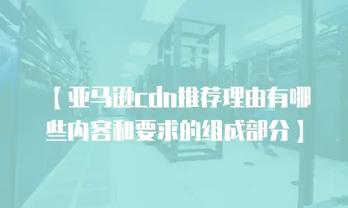 【亚马逊cdn推荐理由有哪些内容和要求的组成部分】