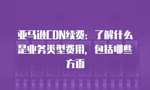 亚马逊CDN续费：了解什么是业务类型费用，包括哪些方面