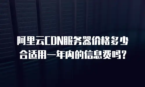 阿里云CDN服务器价格多少合适用一年内的信息费吗？