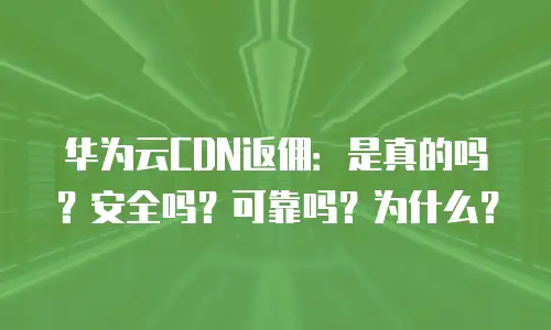 华为云CDN返佣：是真的吗？安全吗？可靠吗？为什么？