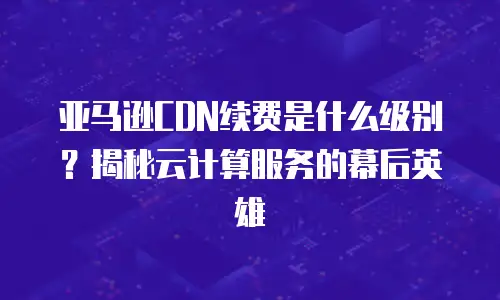 亚马逊CDN续费是什么级别？揭秘云计算服务的幕后英雄