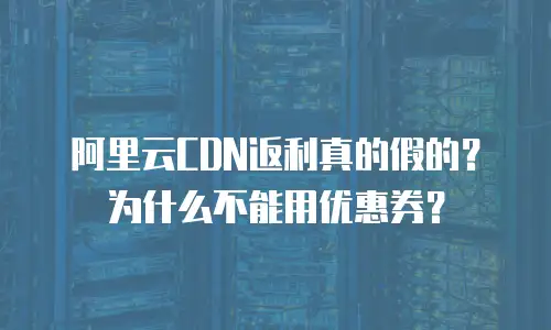 阿里云CDN返利真的假的？为什么不能用优惠券？