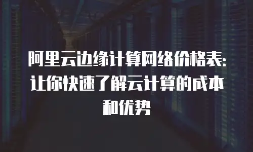 阿里云边缘计算网络价格表：让你快速了解云计算的成本和优势