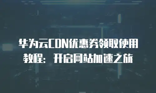 华为云CDN优惠券领取使用教程：开启网站加速之旅