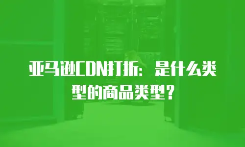 亚马逊CDN打折：是什么类型的商品类型？