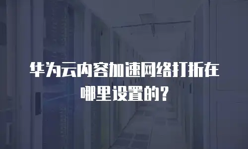 华为云内容加速网络打折在哪里设置的？
