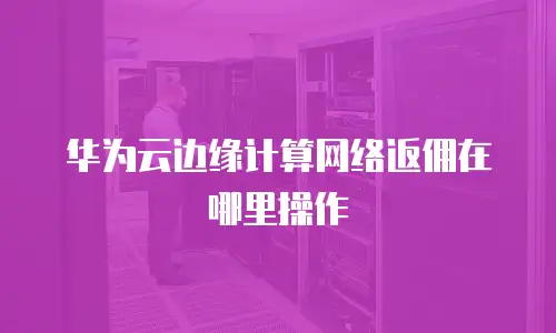 华为云边缘计算网络返佣在哪里操作