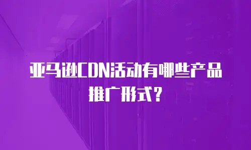 亚马逊CDN活动有哪些产品推广形式？