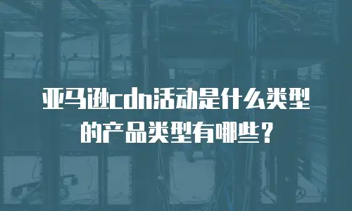 亚马逊cdn活动是什么类型的产品类型有哪些？